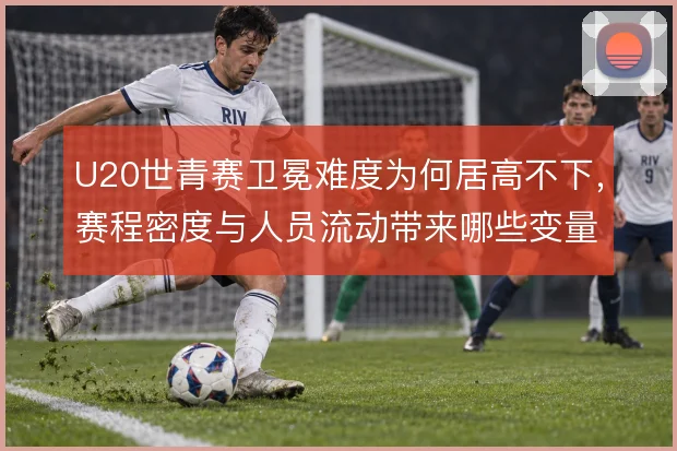 U20世青赛卫冕难度为何居高不下，赛程密度与人员流动带来哪些变量
