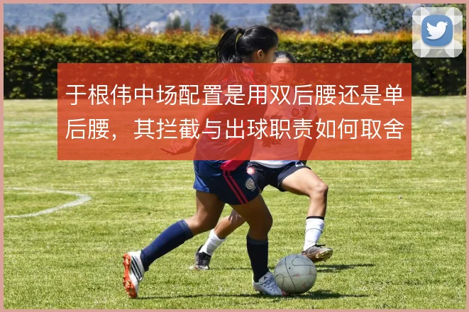 于根伟中场配置是用双后腰还是单后腰,其拦截与出球职责如何取舍