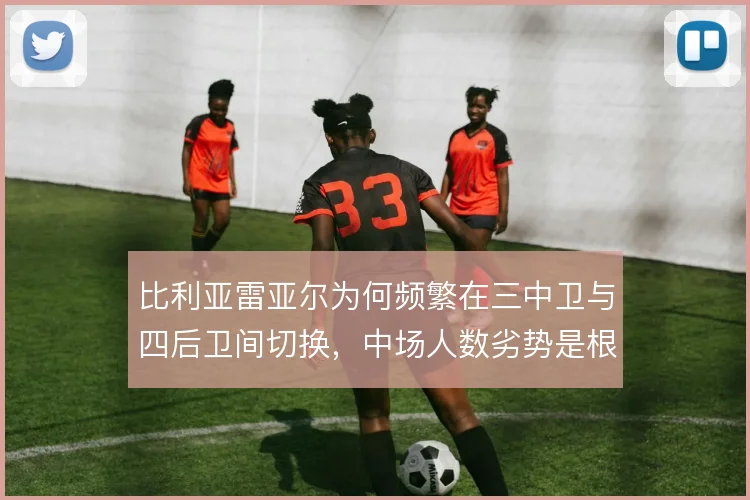 比利亚雷亚尔为何频繁在三中卫与四后卫间切换,中场人数劣势是根源