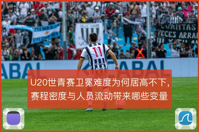 U20世青赛卫冕难度为何居高不下，赛程密度与人员流动带来哪些变量