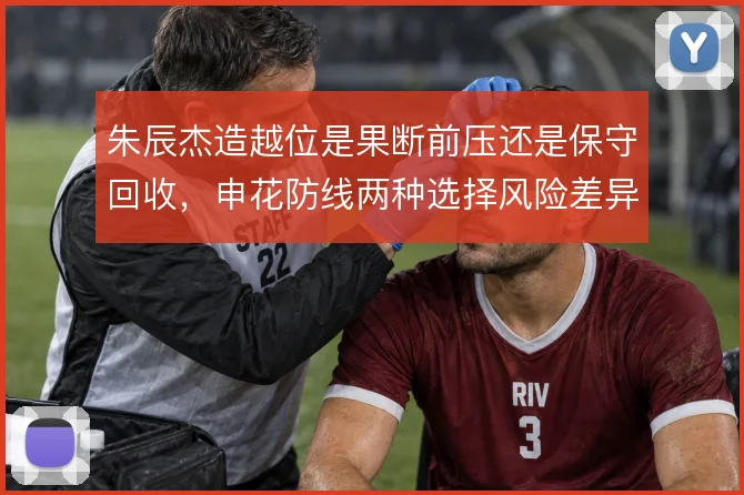 朱辰杰造越位是果断前压还是保守回收，申花防线两种选择风险差异明显