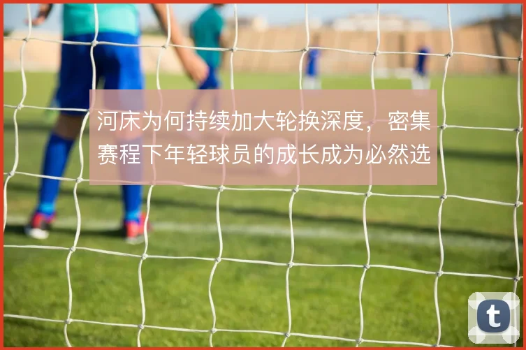 河床为何持续加大轮换深度,密集赛程下年轻球员的成长成为必然选择