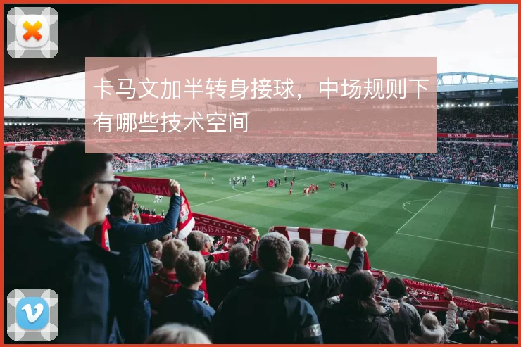 卡马文加半转身接球，中场规则下有哪些技术空间