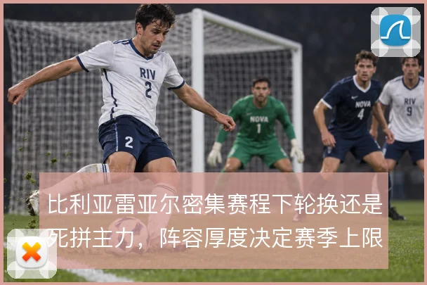 比利亚雷亚尔密集赛程下轮换还是死拼主力,阵容厚度决定赛季上限