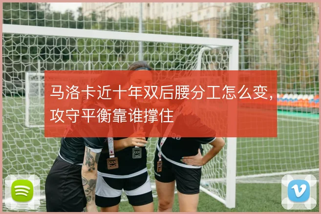 马洛卡近十年双后腰分工怎么变，攻守平衡靠谁撑住