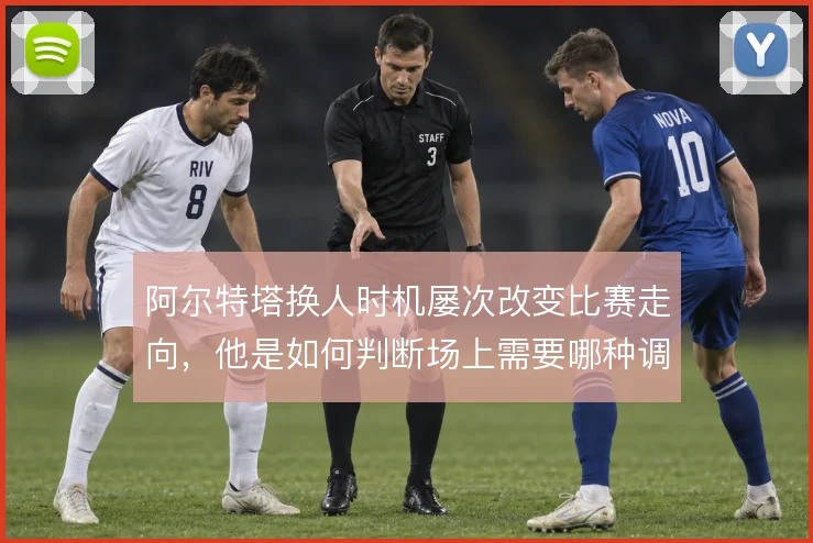 阿尔特塔换人时机屡次改变比赛走向，他是如何判断场上需要哪种调整