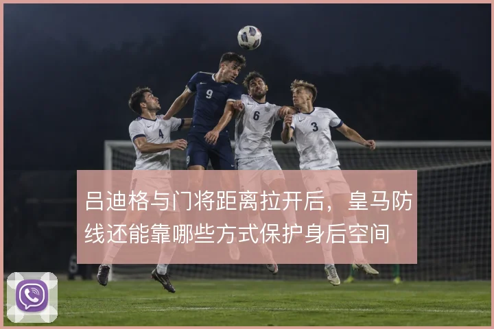 吕迪格与门将距离拉开后，皇马防线还能靠哪些方式保护身后空间