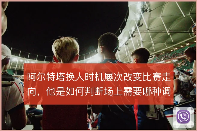阿尔特塔换人时机屡次改变比赛走向，他是如何判断场上需要哪种调整