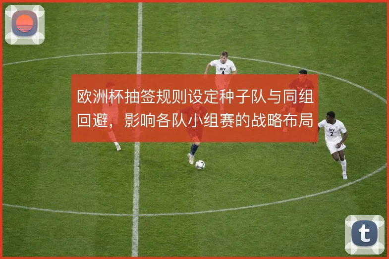 欧洲杯抽签规则设定种子队与同组回避，影响各队小组赛的战略布局