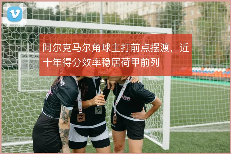 阿尔克马尔角球主打前点摆渡,近十年得分效率稳居荷甲前列