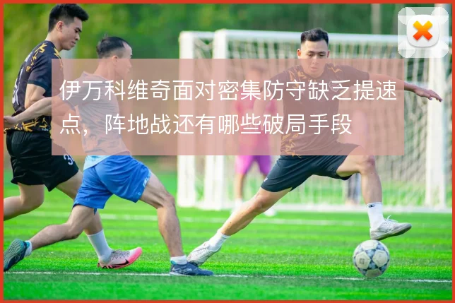 伊万科维奇面对密集防守缺乏提速点，阵地战还有哪些破局手段