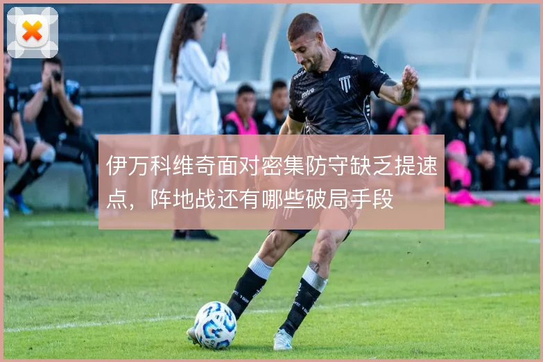 伊万科维奇面对密集防守缺乏提速点，阵地战还有哪些破局手段