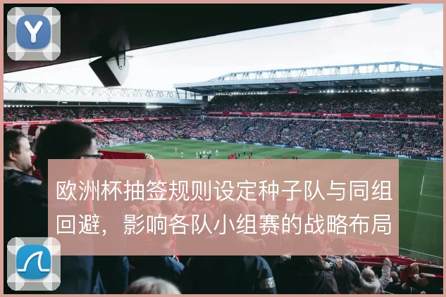 欧洲杯抽签规则设定种子队与同组回避，影响各队小组赛的战略布局
