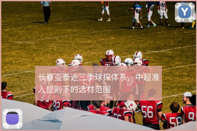长春亚泰近三季球探体系,中超准入规则下的选材范围