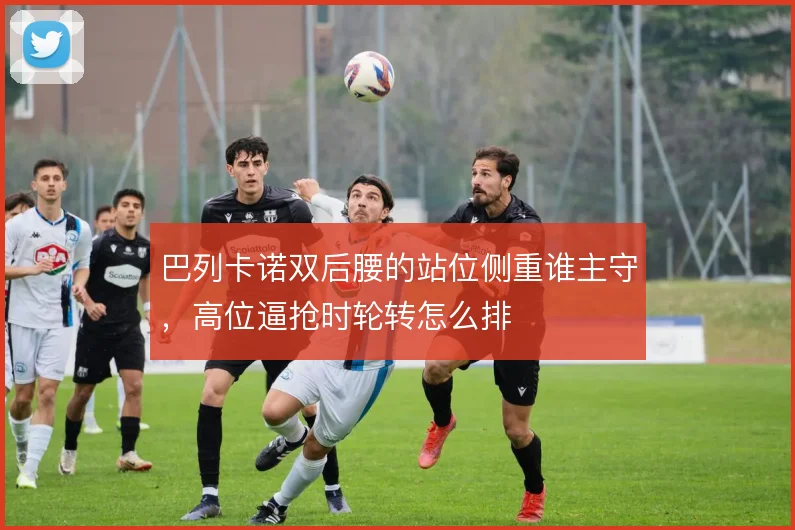 巴列卡诺双后腰的站位侧重谁主守，高位逼抢时轮转怎么排